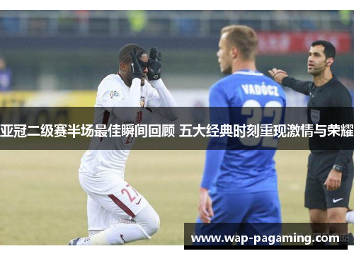 亚冠二级赛半场最佳瞬间回顾 五大经典时刻重现激情与荣耀