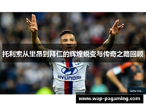 托利索从里昂到拜仁的辉煌蜕变与传奇之路回顾