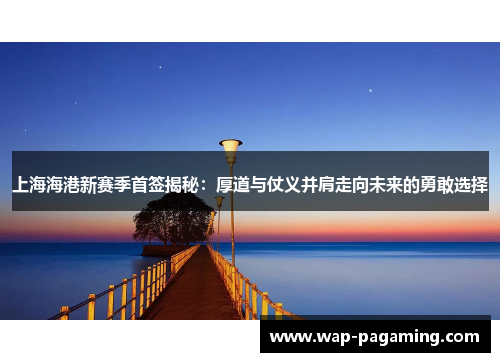 上海海港新赛季首签揭秘：厚道与仗义并肩走向未来的勇敢选择