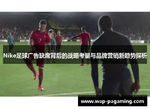 Nike足球广告缺席背后的战略考量与品牌营销新趋势探析