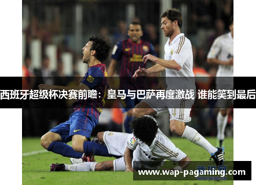 西班牙超级杯决赛前瞻：皇马与巴萨再度激战 谁能笑到最后