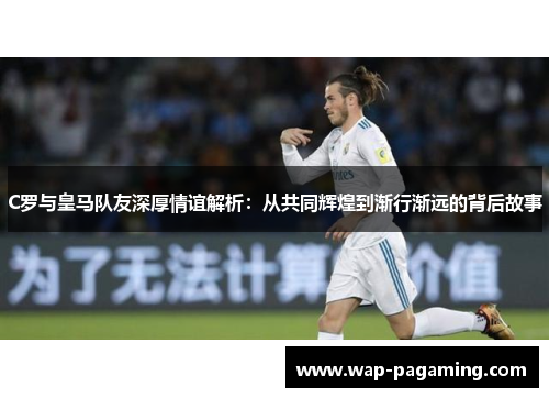 C罗与皇马队友深厚情谊解析：从共同辉煌到渐行渐远的背后故事