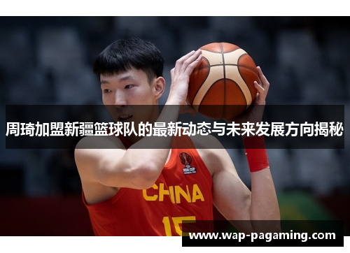 周琦加盟新疆篮球队的最新动态与未来发展方向揭秘