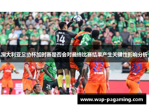 澳大利亚足协杯加时赛是否会对最终比赛结果产生关键性影响分析 澳大利亚足协杯加时赛是否会对最终比赛结果产生关键性影响分析