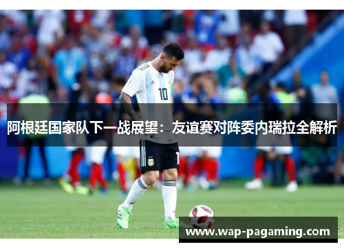 阿根廷国家队下一战展望：友谊赛对阵委内瑞拉全解析