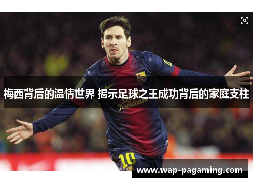 梅西背后的温情世界 揭示足球之王成功背后的家庭支柱