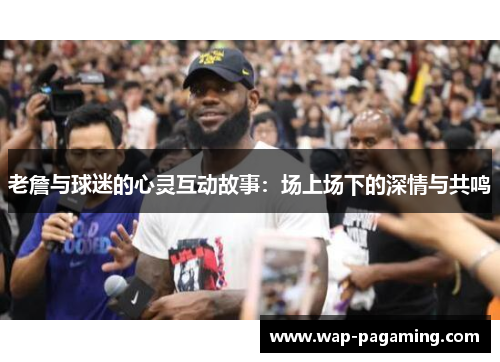 老詹与球迷的心灵互动故事：场上场下的深情与共鸣