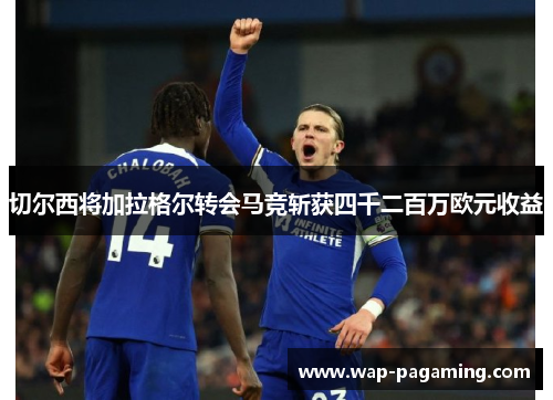切尔西将加拉格尔转会马竞斩获四千二百万欧元收益 切尔西将加拉格尔转会马竞斩获四千二百万欧元收益