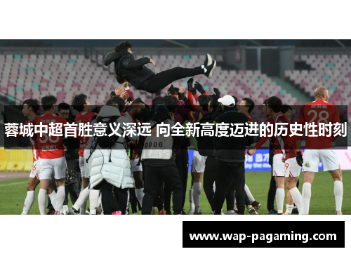 蓉城中超首胜意义深远 向全新高度迈进的历史性时刻 蓉城中超首胜意义深远 向全新高度迈进的历史性时刻