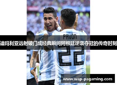 迪玛利亚远射破门成经典瞬间阿根廷逆袭夺冠的传奇时刻