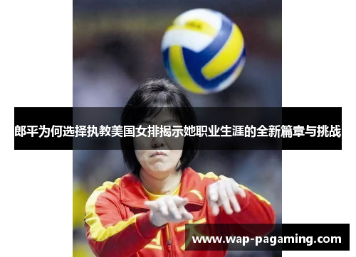 郎平为何选择执教美国女排揭示她职业生涯的全新篇章与挑战