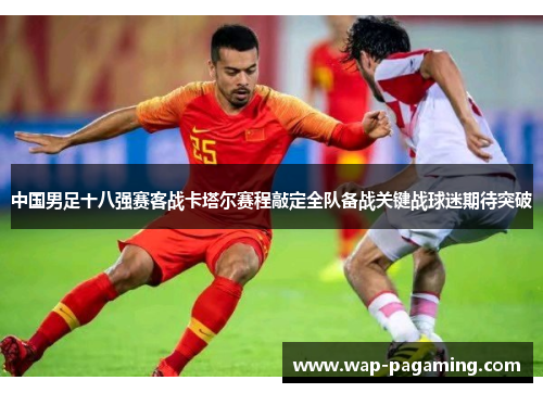 中国男足十八强赛客战卡塔尔赛程敲定全队备战关键战球迷期待突破 中国男足十八强赛客战卡塔尔赛程敲定全队备战关键战球迷期待突破