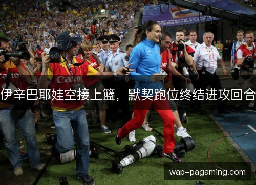 伊辛巴耶娃空接上篮,默契跑位终结进攻回合 伊辛巴耶娃空接上篮,默契跑位终结进攻回合